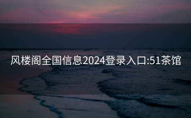風樓閣全國信息2024登錄入口:51茶館