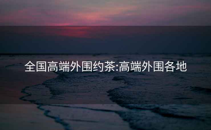 全國(guó)高端外圍約茶:高端外圍各地