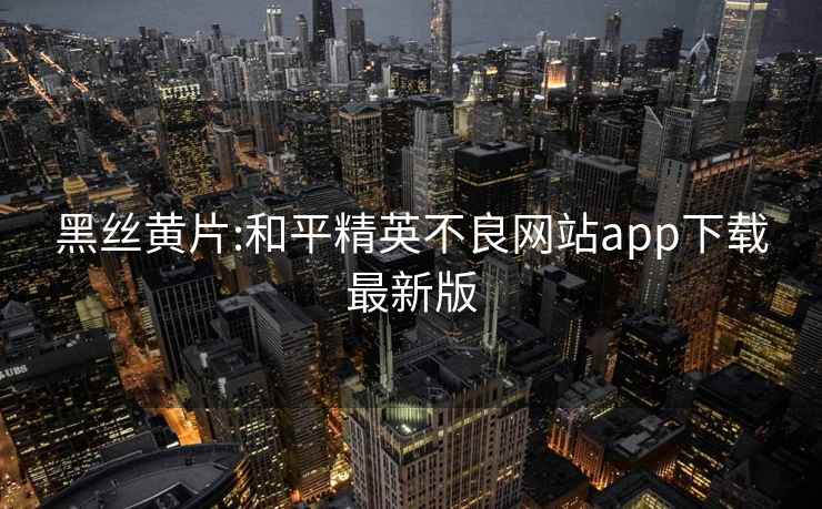 黑絲黃片:和平精英不良網站app下載最新版