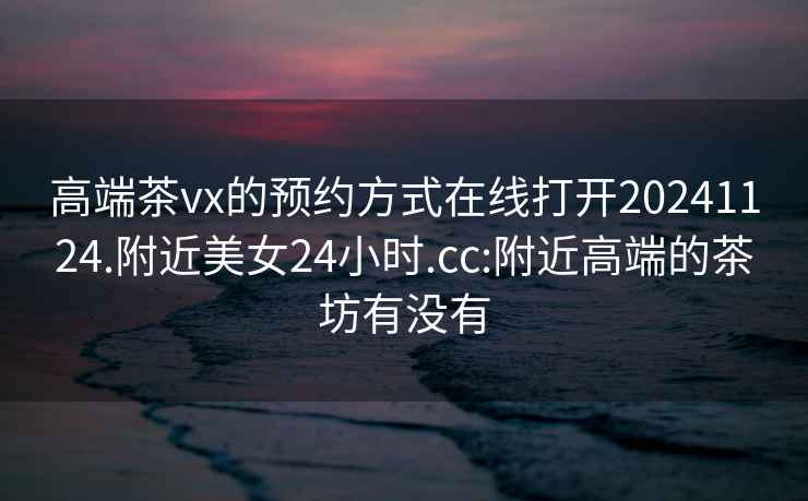 高端茶vx的預(yù)約方式在線打開20241124.附近美女24小時.cc:附近高端的茶坊有沒有