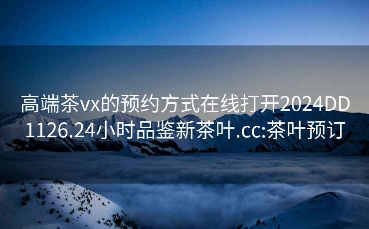 高端茶vx的預約方式在線打開2024DD1126.24小時品鑒新茶葉.cc:茶葉預訂