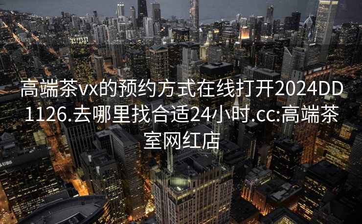 高端茶vx的預約方式在線打開2024DD1126.去哪里找合適24小時.cc:高端茶室網紅店