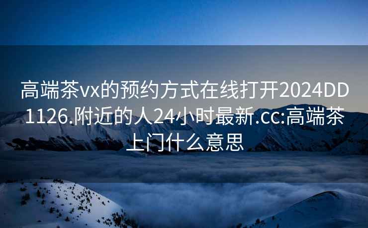 高端茶vx的預(yù)約方式在線打開2024DD1126.附近的人24小時(shí)最新.cc:高端茶上門什么意思