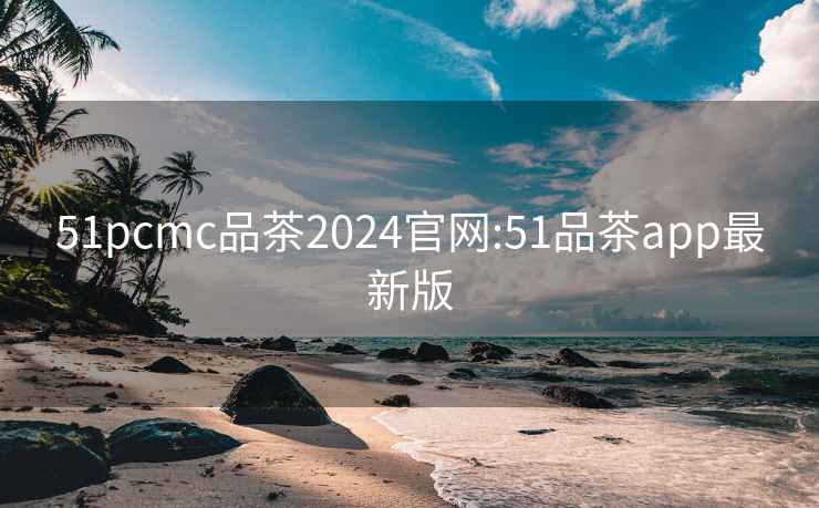 51pcmc品茶2024官網:51品茶app最新版