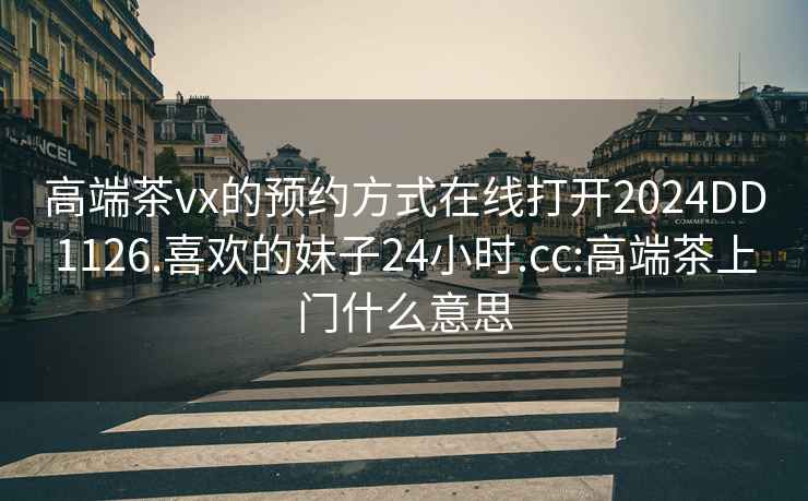 高端茶vx的預(yù)約方式在線打開2024DD1126.喜歡的妹子24小時.cc:高端茶上門什么意思