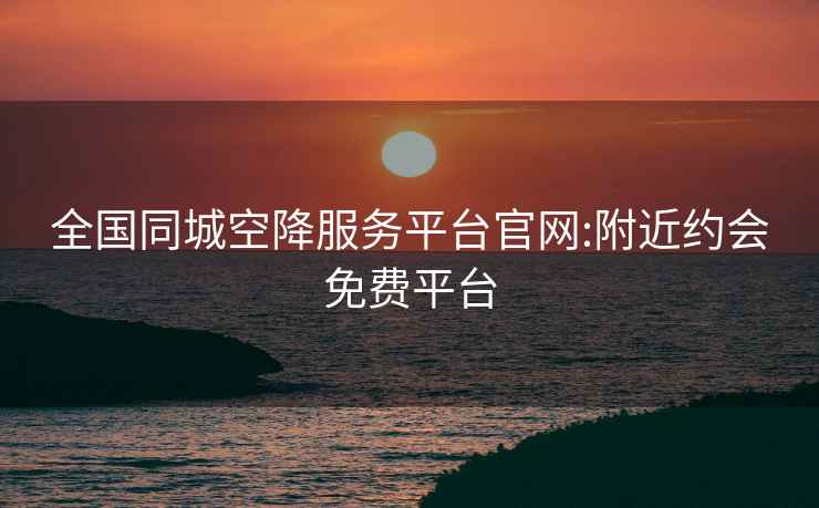全國同城空降服務平臺官網(wǎng):附近約會免費平臺