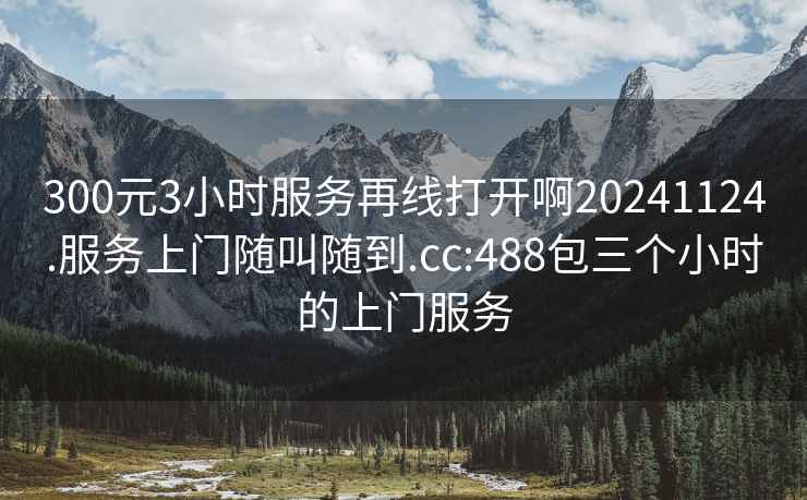 300元3小時服務(wù)再線打開啊20241124.服務(wù)上門隨叫隨到.cc:488包三個小時的上門服務(wù)