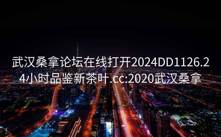武漢桑拿論壇在線打開2024DD1126.24小時品鑒新茶葉.cc:2020武漢桑拿