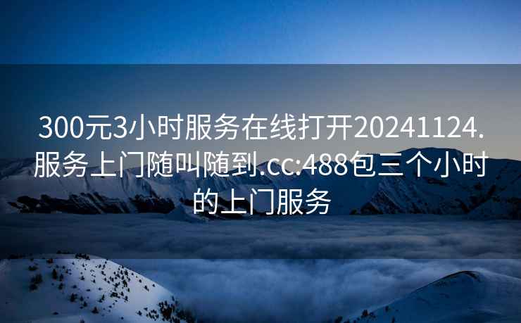 300元3小時服務在線打開20241124.服務上門隨叫隨到.cc:488包三個小時的上門服務