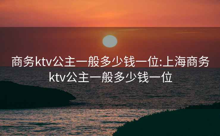 商務ktv公主一般多少錢一位:上海商務ktv公主一般多少錢一位