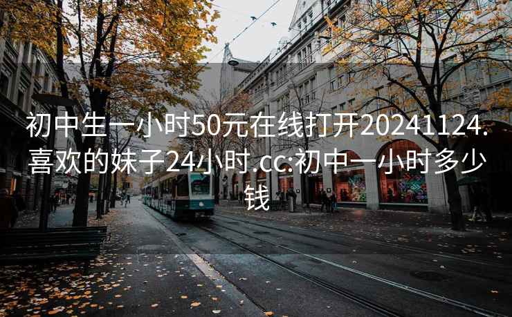 初中生一小時50元在線打開20241124.喜歡的妹子24小時.cc:初中一小時多少錢