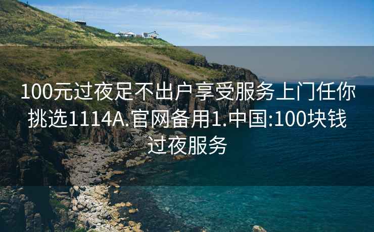100元過夜足不出戶享受服務上門任你挑選1114A.官網備用1.中國:100塊錢過夜服務