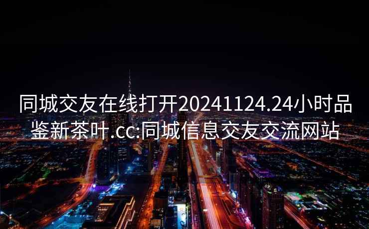 同城交友在線打開20241124.24小時品鑒新茶葉.cc:同城信息交友交流網站