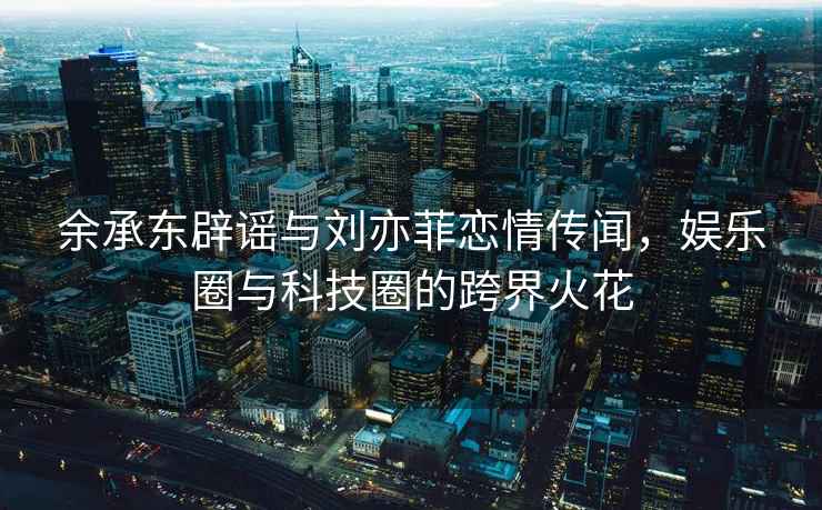 余承東辟謠與劉亦菲戀情傳聞，娛樂(lè)圈與科技圈的跨界火花