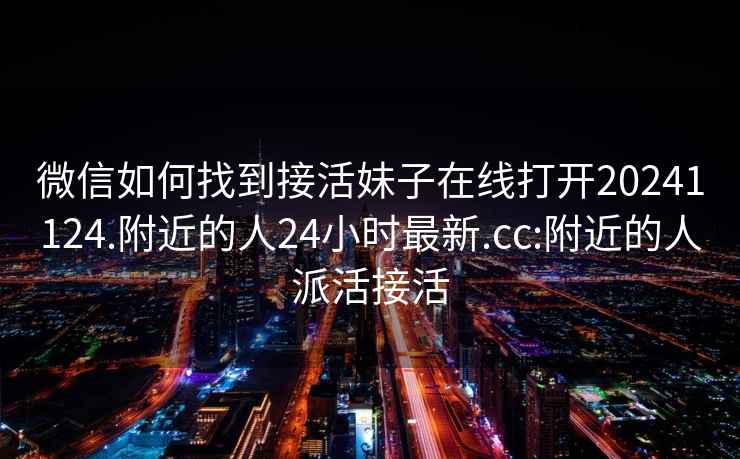 微信如何找到接活妹子在線打開20241124.附近的人24小時最新.cc:附近的人派活接活