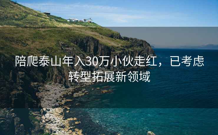 陪爬泰山年入30萬小伙走紅，已考慮轉(zhuǎn)型拓展新領(lǐng)域