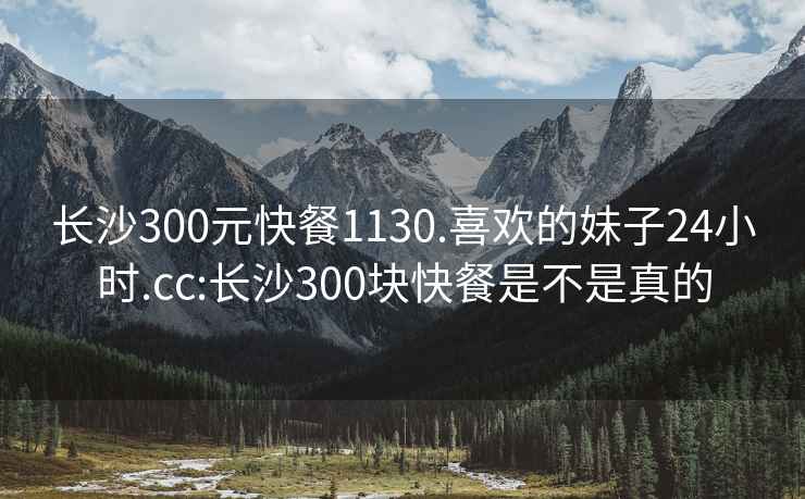 長沙300元快餐1130.喜歡的妹子24小時(shí).cc:長沙300塊快餐是不是真的