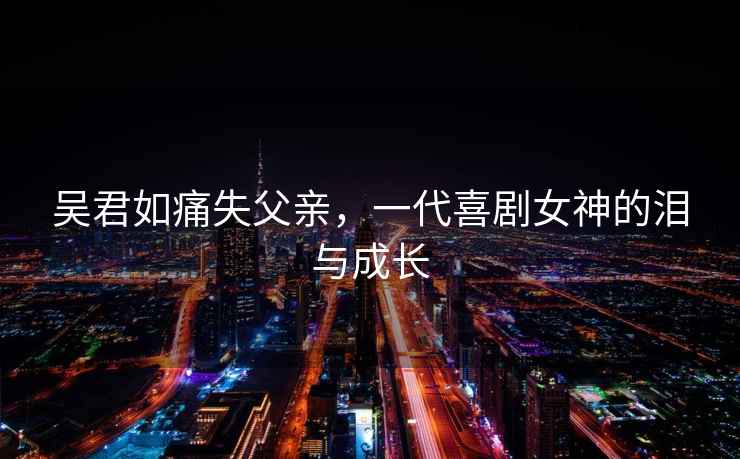 吳君如痛失父親，一代喜劇女神的淚與成長