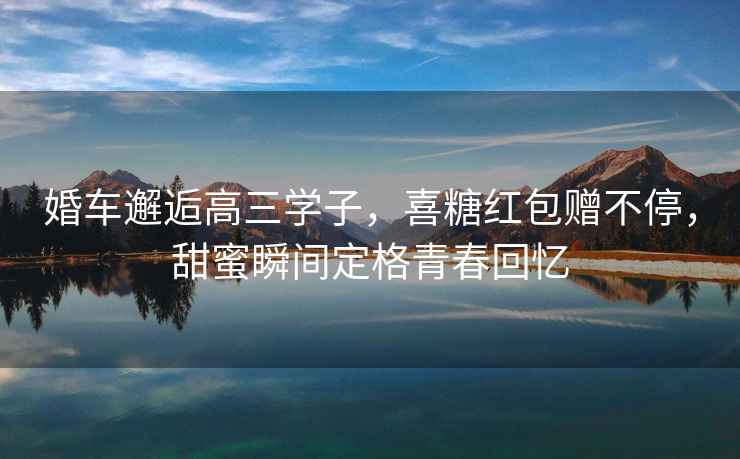 婚車邂逅高三學(xué)子，喜糖紅包贈(zèng)不停，甜蜜瞬間定格青春回憶