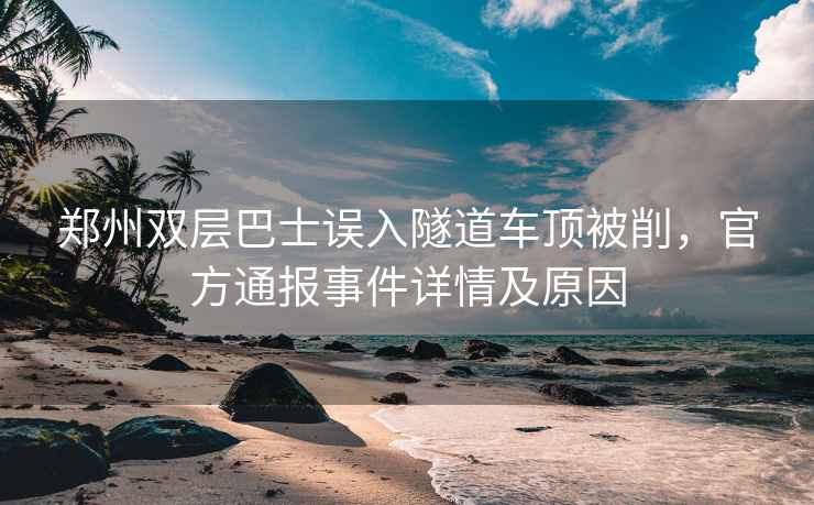 鄭州雙層巴士誤入隧道車(chē)頂被削，官方通報(bào)事件詳情及原因