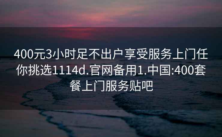 400元3小時足不出戶享受服務上門任你挑選1114d.官網備用1.中國:400套餐上門服務貼吧