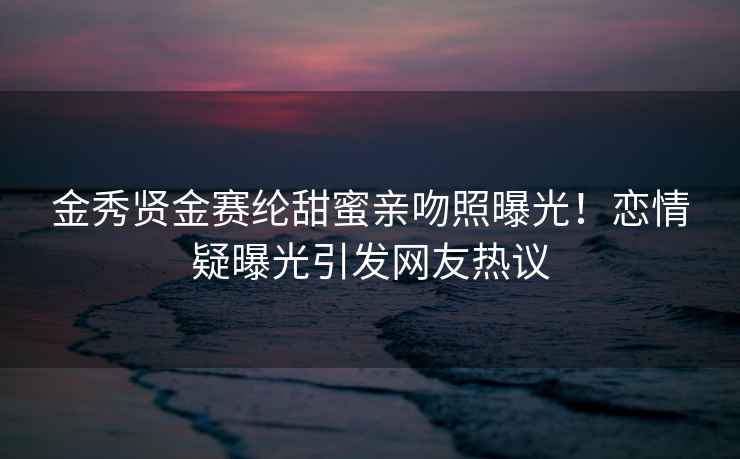 金秀賢金賽綸甜蜜親吻照曝光！戀情疑曝光引發網友熱議