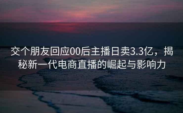 交個朋友回應00后主播日賣3.3億，揭秘新一代電商直播的崛起與影響力