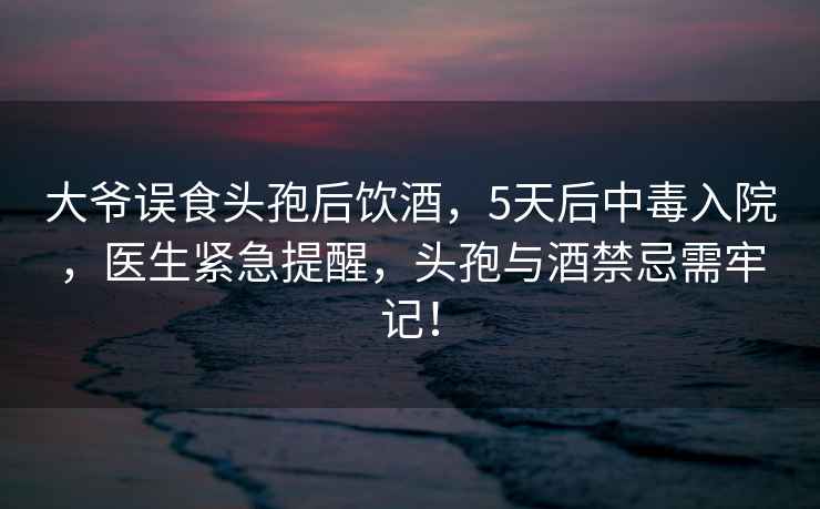 大爺誤食頭孢后飲酒，5天后中毒入院，醫生緊急提醒，頭孢與酒禁忌需牢記！