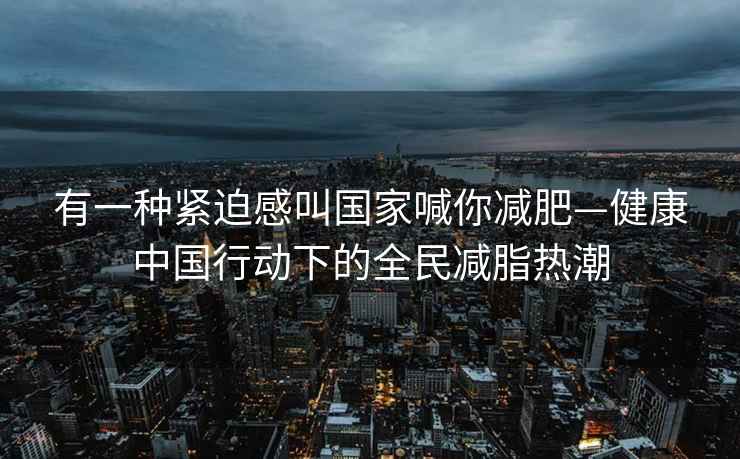 有一種緊迫感叫國家喊你減肥—健康中國行動下的全民減脂熱潮