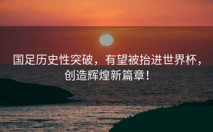 國足歷史性突破，有望被抬進(jìn)世界杯，創(chuàng)造輝煌新篇章！