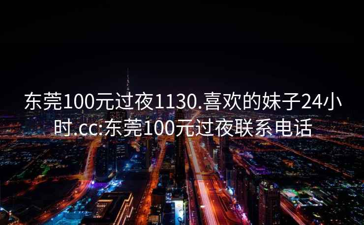 東莞100元過夜1130.喜歡的妹子24小時(shí).cc:東莞100元過夜聯(lián)系電話