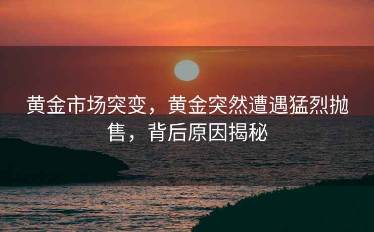 黃金市場突變，黃金突然遭遇猛烈拋售，背后原因揭秘