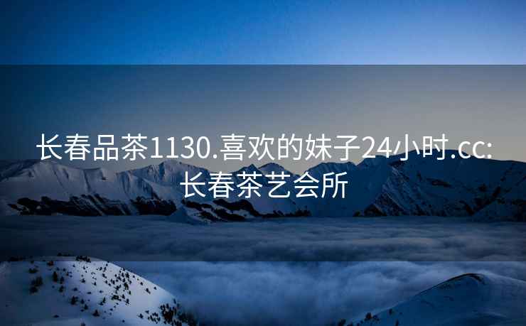 長春品茶1130.喜歡的妹子24小時(shí).cc:長春茶藝會(huì)所