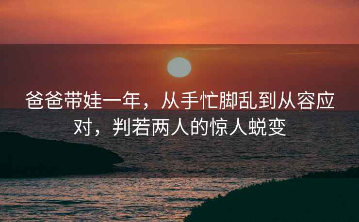 爸爸帶娃一年，從手忙腳亂到從容應(yīng)對，判若兩人的驚人蛻變