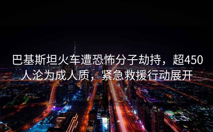 巴基斯坦火車(chē)遭恐怖分子劫持，超450人淪為成人質(zhì)，緊急救援行動(dòng)展開(kāi)