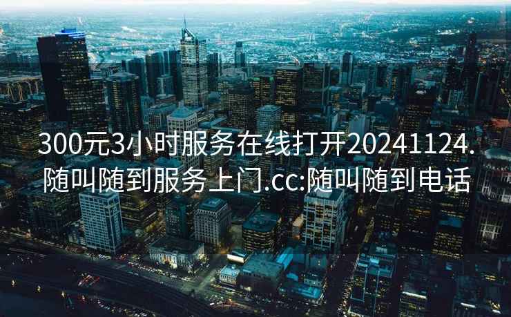 300元3小時服務在線打開20241124.隨叫隨到服務上門.cc:隨叫隨到電話