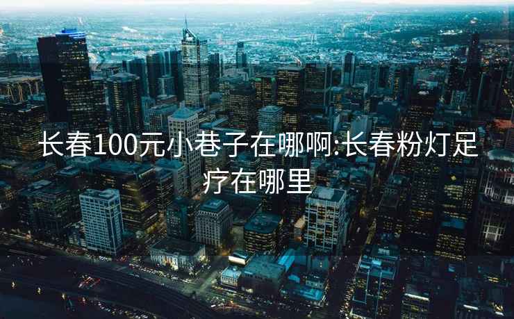 長(zhǎng)春100元小巷子在哪啊:長(zhǎng)春粉燈足療在哪里