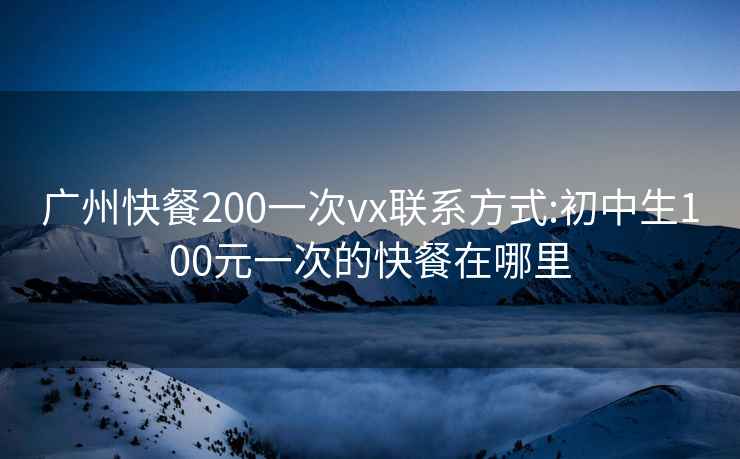 廣州快餐200一次vx聯系方式:初中生100元一次的快餐在哪里