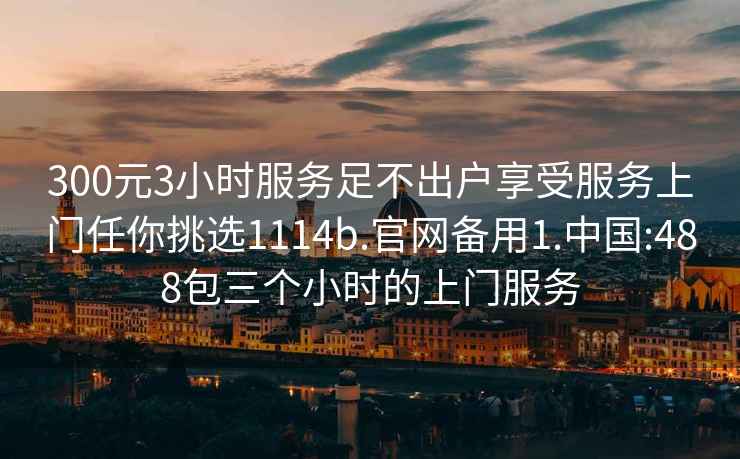 300元3小時服務足不出戶享受服務上門任你挑選1114b.官網備用1.中國:488包三個小時的上門服務