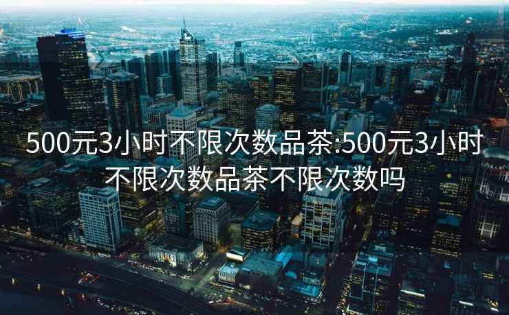 500元3小時不限次數品茶:500元3小時不限次數品茶不限次數嗎