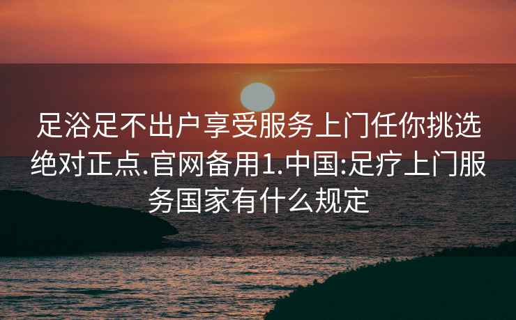 足浴足不出戶享受服務上門任你挑選絕對正點.官網備用1.中國:足療上門服務國家有什么規定