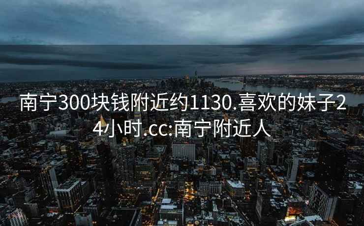 南寧300塊錢附近約1130.喜歡的妹子24小時.cc:南寧附近人