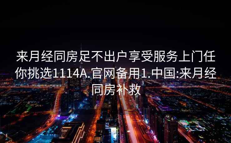 來(lái)月經(jīng)同房足不出戶享受服務(wù)上門任你挑選1114A.官網(wǎng)備用1.中國(guó):來(lái)月經(jīng)同房補(bǔ)救