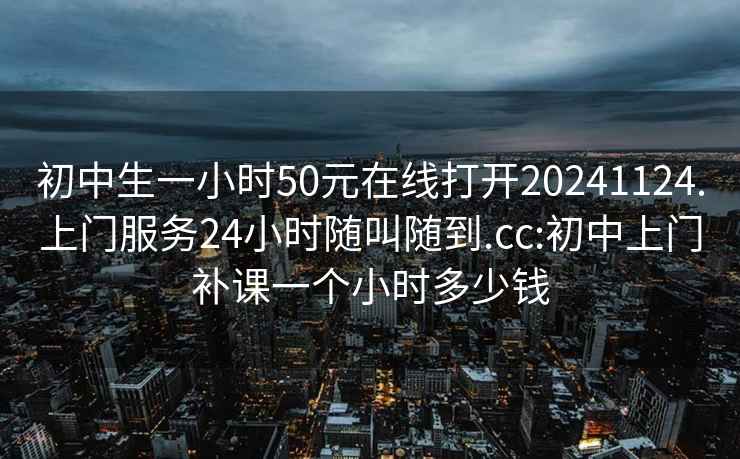 初中生一小時50元在線打開20241124.上門服務24小時隨叫隨到.cc:初中上門補課一個小時多少錢