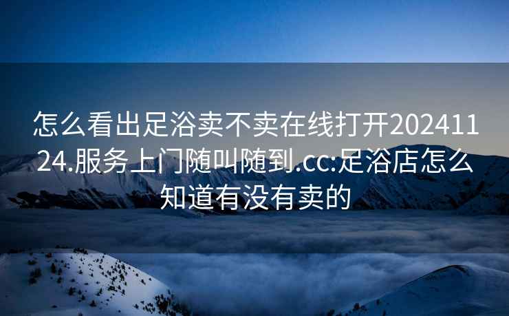 怎么看出足浴賣不賣在線打開20241124.服務上門隨叫隨到.cc:足浴店怎么知道有沒有賣的