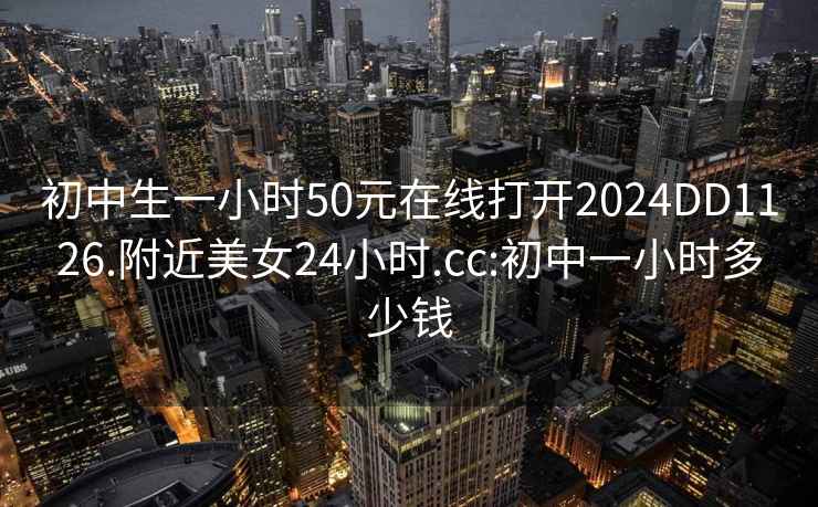 初中生一小時50元在線打開2024DD1126.附近美女24小時.cc:初中一小時多少錢