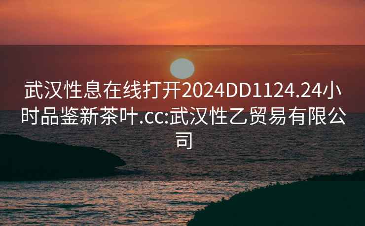 武漢性息在線打開2024DD1124.24小時品鑒新茶葉.cc:武漢性乙貿易有限公司