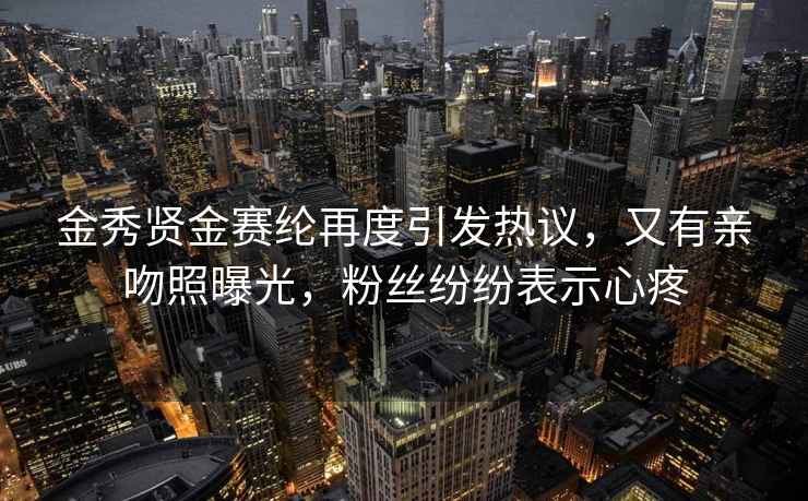 金秀賢金賽綸再度引發(fā)熱議，又有親吻照曝光，粉絲紛紛表示心疼