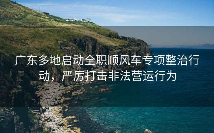 廣東多地啟動全職順風車專項整治行動，嚴厲打擊非法營運行為
