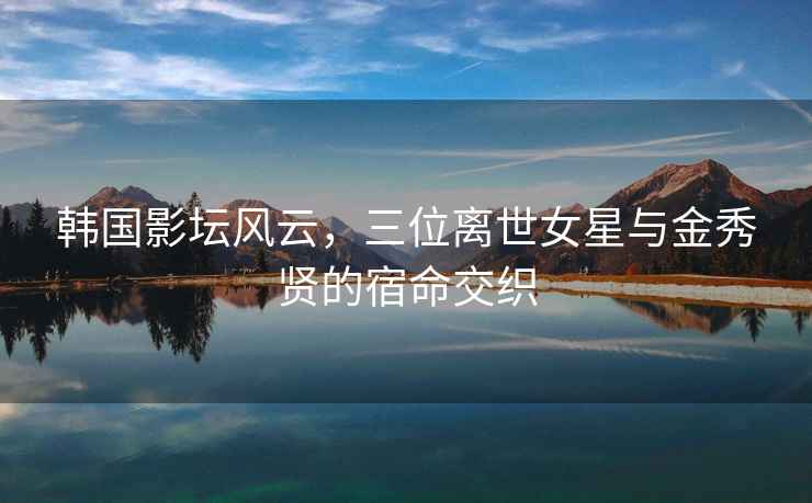韓國影壇風云，三位離世女星與金秀賢的宿命交織